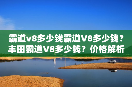 霸道v8多少钱霸道V8多少钱？丰田霸道V8多少钱？价格解析和购买建议