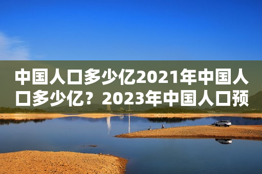 中国人口多少亿2021年中国人口多少亿？2023年中国人口预测有多少亿？