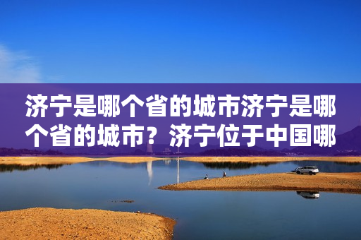 济宁是哪个省的城市济宁是哪个省的城市？济宁位于中国哪个省份？