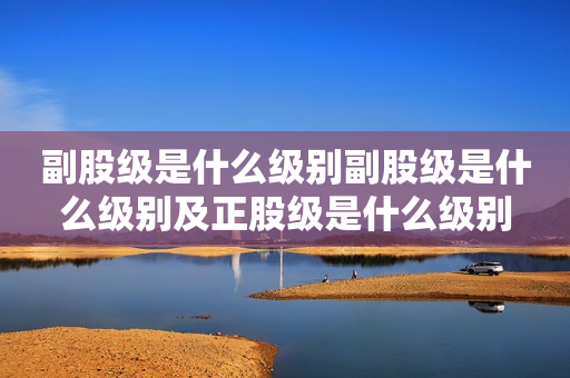 副股级是什么级别副股级是什么级别及正股级是什么级别