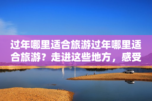 过年哪里适合旅游过年哪里适合旅游？走进这些地方，感受不一样的春节氛围！