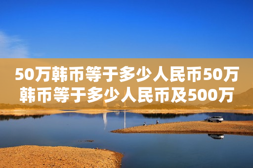 50万韩币等于多少人民币50万韩币等于多少人民币及500万韩币等于多少人民币