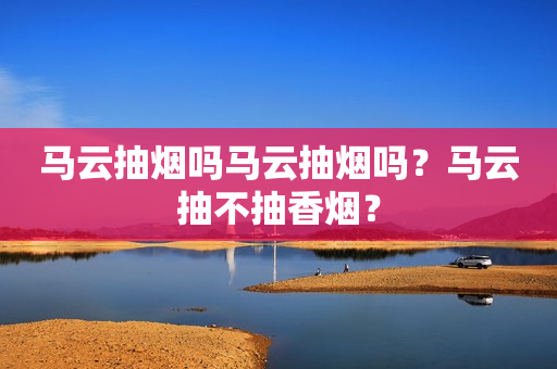 马云抽烟吗马云抽烟吗？马云抽不抽香烟？