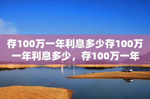 存100万一年利息多少存100万一年利息多少，存100万一年利息多少钱？详细解析