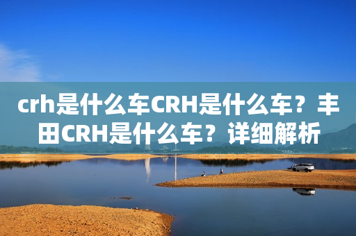 crh是什么车CRH是什么车？丰田CRH是什么车？详细解析