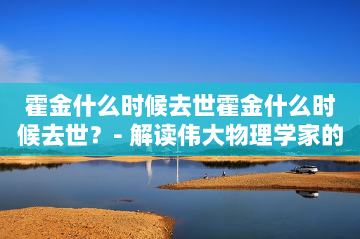 霍金什么时候去世霍金什么时候去世？- 解读伟大物理学家的生命和去世