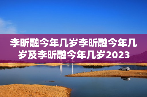 李昕融今年几岁李昕融今年几岁及李昕融今年几岁2023