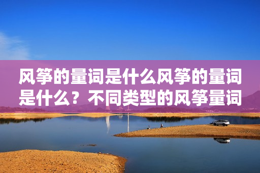 风筝的量词是什么风筝的量词是什么？不同类型的风筝量词有什么不同？