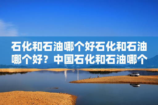 石化和石油哪个好石化和石油哪个好？中国石化和石油哪个更好？