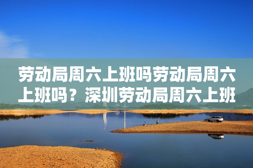 劳动局周六上班吗劳动局周六上班吗？深圳劳动局周六上班吗？详细解答