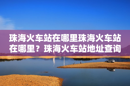 珠海火车站在哪里珠海火车站在哪里？珠海火车站地址查询