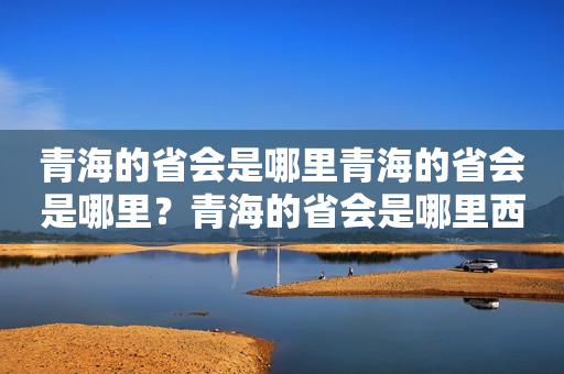 青海的省会是哪里青海的省会是哪里？青海的省会是哪里西宁