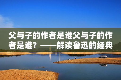 父与子的作者是谁父与子的作者是谁？——解读鲁迅的经典小说