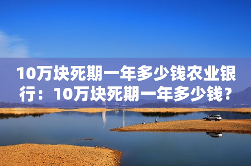 10万块死期一年多少钱农业银行：10万块死期一年多少钱？